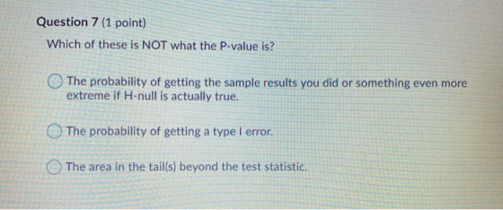 Question 7 (1 point) Which of these is NOT what the P-value is? The probability of getting the sample results you did or some