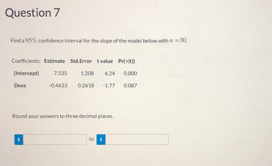 Question 7 Find a 95% confidence interval for the slope of the model below with n 30. Coefficients: Estimate Std.Error t value Pr(>It) (Intercept 7.535 1.208 6.24 0.000 0.4633 0.2618 -1.77 0.087 Dose Round your answers to three decimal places. to