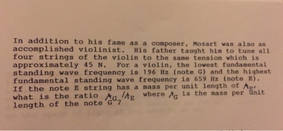 In addition to his fame as a composer, Mozart was also an accomplished violinist. His father taught him to tune all four strings of the violin to the same tension which is approximately 45 N. For a violin, the lowest fundamental standing wave frequency is 196 Hz (note G) and the highest fundamental standing wave frequency is 659 Hz (note E). If the note E string has a mass per unit length of A what is the ratio length of the note G? t where g is the mass per ünit is the mass per unit