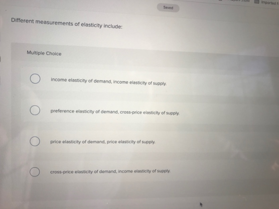 th Imported F Saved Different measurements of elasticity include: Multiple Choice income elasticity of demand, income elasticity of supply preference elasticity of demand, cross-price elasticity of supply. price elasticity of demand, price elasticity of supply cross-price elasticity of demand, income elasticity of supply
