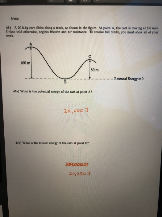Math: 41) A 20.0-kg cart slides along a track, as shown in the figure. At point A, the cart is moving at 5.0 m/s. Unless told otherwise, neglect friction and air resistance. Tob receive full credit, you must show all of your work 100 m 80 m -J Potential Energy =0 4la) What is the potential energy of the cart at point A? 20,000 J 41b) What is the kinetic energy of the cart at point B? 20,2So J