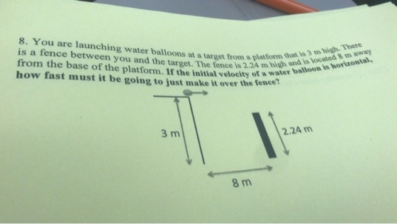 8. You are launching water balloons at a target from a platform t and ls losisa horaon is a fence between you and the target. The fence is from the base of the platform. If the initial velocity of a water how fast must it be going to just make it over the fence away that is 3 m high. There 2.24 m 3 m 2.24 m 8 m