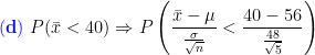 \mathbf{{\color{Blue} (d)}}\;P(\bar x<40)\Rightarrow P\left ( \frac{\bar x-\mu}{\frac{\sigma}{\sqrt{n}}}<\frac{40-56}{\frac{48}{\sqrt{5}}} \right )