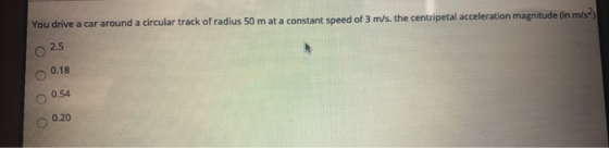 You drive a car around a circular track of radius 50 m at a constant speed of 3 m/s, the centripetal acceleration magnitude (