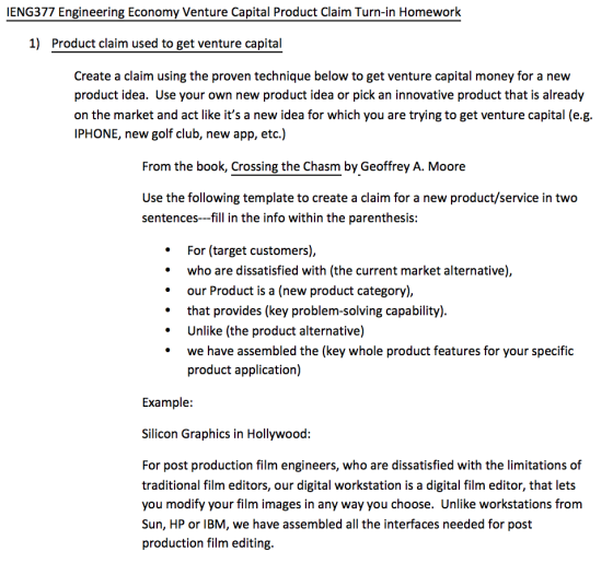 IENG377 Engineering Economy Venture Capital Product Claim Turn-in Homework 1) Product claim used to get venture capital Create a claim using the proven technique below to get venture capital money for a new product idea. Use your own new product idea or pick an innovative product that is already on the market and act like its a new idea for which you are trying to get venture capital (e.g. IPHONE, new golf club, new app, etc.) From the book, Crossing the Chasm by Geoffrey A. Moore Use the following template to create a claim for a new product/service in two sentences-fill in the info within the parenthesis: For (target customers), who are dissatisfied with (the current market alternative), our Product is a (new product category), that provides (key problem-solving capability) Unlike (the product alternative) we have assembled the (key whole product features for your specific product application) Example Silicon Graphics in Hollywood: For post production film engineers, who are dissatisfied with the limitations of traditional film editors, our digital workstation is a digital film editor, that lets you modify your film images in any way you choose. Unlike workstations from Sun, HP or IBM, we have assembled all the interfaces needed for post production film editing.