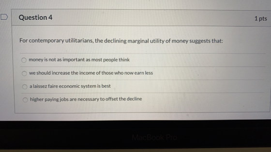 Question 4 1 pts For contemporary utilitarians, the declining marginal utility of money suggests that: money is not as import