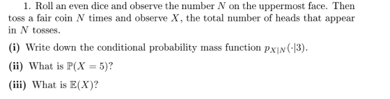 1. Roll an even dice and observe the number N on the uppermost face. Then toss a fair coin N times and observe X, the total number of heads that appear in N tosses. (i) Write down the conditional probability mass function pXIN 13) (ii) What is P(X )? (iii) What is E(X)?
