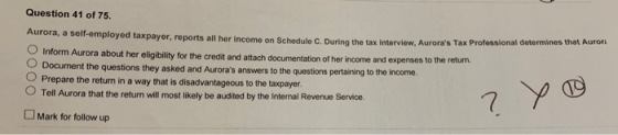 Question 41 of 75. Aurora, a self-employed taxpayer, reports all her income on Sc hedule C. During the tax interview, Auroras Tax Professional determines that Auror O Inform Aurora about her eligibility for the O Document the questions they asked and Auroras answers to the questions pertaining to the O Prepare the return in a way that is disadvantageous to the taxpayer. OTell Aurora that the return will most likely be audited by the Internal Revenue Service. credit and attach documentation of her income and expenses to the return. income. Mark for follow up