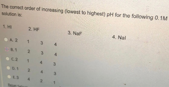 The correct order of increasing (lowest to highest) pH for the following 0.1M solution is: 1. HI 2. HF 3. NaF 4. Nal A. 2 1 3