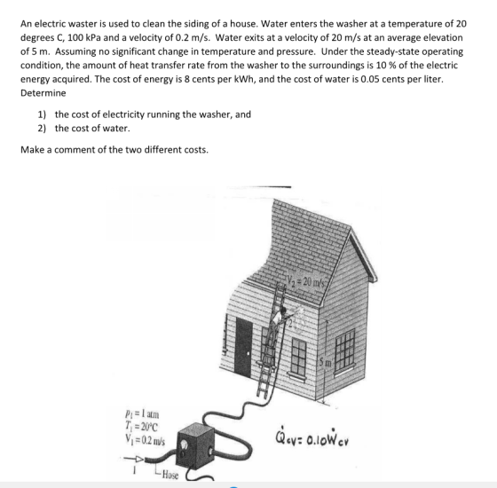 An electric waster is used to clean the siding of a house. Water enters the washer at a temperature of 20 degrees C, 100 kPa and a velocity of 0.2 m/s. Water exits at a velocity of 20 m/s at an average elevation of 5 m. Assuming no significant change in temperature and pressure. Under the steady-state operating condition, the amount of heat transfer rate from the washer to the surroundings is 10 % of the electric energy acquired. The cost of energy is 8 cents per kWh, and the cost of water is 0.05 cents per liter. Determine the cost of electricity running the washer, and 1) 2) the cost of water Make a comment of the two different costs. ml Pi- l atm T20°C V 02 ms Qay: o.loWcv 1 Hose