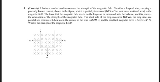 5. (2 marks) A balance can be used to measure the strength of the magnetic field. Consider a loop of wire, carrying a precisely known current, shown in the figure, which is partially immersed (80 % of the total cross sectional area) in the magnetic field. The force that the magnetic field exerts on the loop can be measured with the balance, and this permits the calculation of the strength of the magnetic field. The short side of the loop measures 10.0 cm, the long sides are parallel and measure 15.0 cm each, the current in the wire is 0.225 A, and the resultant magnetic force is 5.35x 10 N What is the strength of the magnetic field?