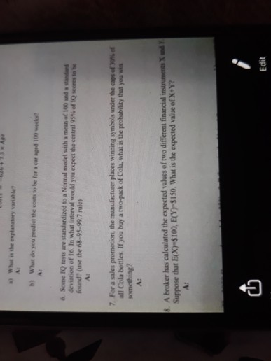 a) ฉ hat is the explanatory variahle, b) What do you preodict the costs to be for a car aged 100 weeks 6 Some 1Q tests are standardized to a Normal model with a mean of 100 and a andaed deviation of 16 In what interval would you expect the central 95% of IQ scores to be found? (use the 68-95-99.7 rule) For a sales promotion, the manufacturer places winning symbols under the caps of W%of all Cola bottles. If you buy a two-pack of Cola, what is the probability that you win something 7 S. A broker has calculated the expected values of two different financial Suppose that Ecx-$100, E(-S150. What is the expected value of X-? Edit
