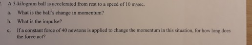 A 3-kilogram ball is accelerated from rest to a speed of 10 m/sec. a. What is the balls change in momentum? b. What is the impulse? c. If a constant force of 40 newtons is applied to change the momentum in this situation, for how long does the force act?