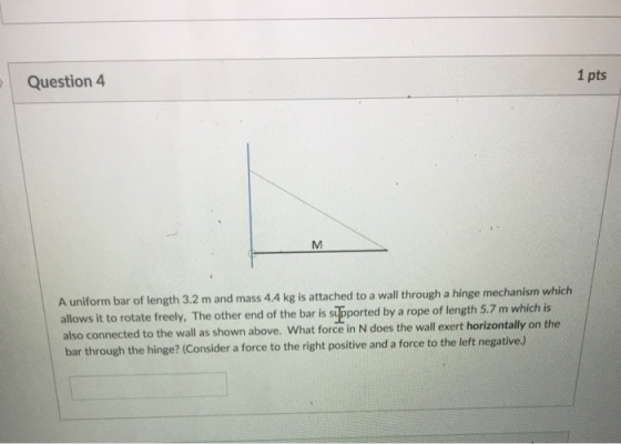 Question4 1 pts A uniform bar of length 3.2 m and mass 4.4 kg is attached to a wall through a hinge mechanism which allows it to rotate freely, The other end of the bar is s ported by a rope of length 5.7 m which is also connected to the wall as shown above. What force in N does the wall exert horizontally on the bar through the hinge? (Consider a force to the right positive and a force to the left negative)