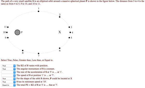 The path of a very small satellite S in an elliptical orbit around a massive spherical planet P is shown in the figure below. The distance from 3 to 4 is the same as from 4 to 5, 9 to 10, and 10 to 11 #3 10. X ·4 90 #5 7 Select True, False, Greater than, Less than, or Equal to. TrueThe KE of S varies with position. True The angular momentum of S is constant. The size of the acceleration of S at 5 is.... at1 The speed of S at position1 is . at 7. True For the shape of the orbit S shown, P could be located at X True -B S has its minimum speed at 10% Equal toThe total PE KE of S at 3is. hat at 7
