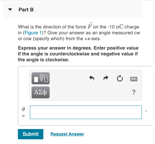 Part B What is the direction of the force F on the -10 nC charge in (Figure 1)? Give your answer as an angle measured cw or cow (specify which) from the +X-axis. Express your answer in degrees. Enter positive value if the angle is counterclockwise and negative value if the angle is clockwise. A2op Submit Request Answer
