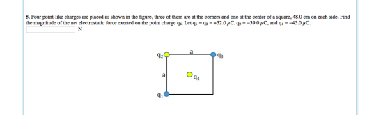 5. Four point-like charges are placed as shown in the figure, three of them are at the corners and one at the center of a square, 48.0 cm on each side. Find the magnitude of the net electrostatic force exerted on the point charge q 1, Letq:Gs : +320 C.g:-390d and q--450μο 42 93 91