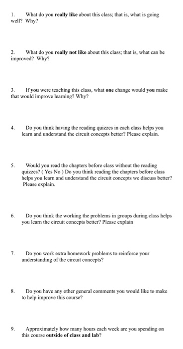 What do you really like about this class; that is, what is going well? Why? 2 What do you really not like about this class; that is, what can be improved? Why? 3. If you were teaching this class, what one change would you make that would improve learning? Why? 4. Do you think having the reading quizzes in each class helps you learn and understand the circuit concepts better? Please explain. 5. Would you read the chapters before class without the reading quizzes? (Yes No) Do you think reading the chapters before class helps you learn and understand the circuit concepts we discuss better? Please explain. 6. Do you think the working the problems in groups during class helps you learn the circuit concepts better? Please explain 7. Do you work extra homework problems to reinforce your understanding of the circuit concepts? 8. Do you have any other general comments you would like to make to help improve this course? 9. Approximately how many hours each week are you spending on this course outside of class and lab?