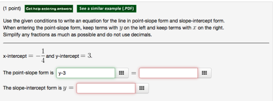 (1 point)G Get help entering answers See a similar example (.PDF) Use the given conditions to write an equation for the line in point-slope form and slope-intercept form. When entering the point-slope form, keep terms with y on the left and keep terms with on the right. Simplify any fractions as much as possible and do not use decimals. x-intercept and y-intercept 3 The point-slope form is y-3 The slope-intercept form is y =