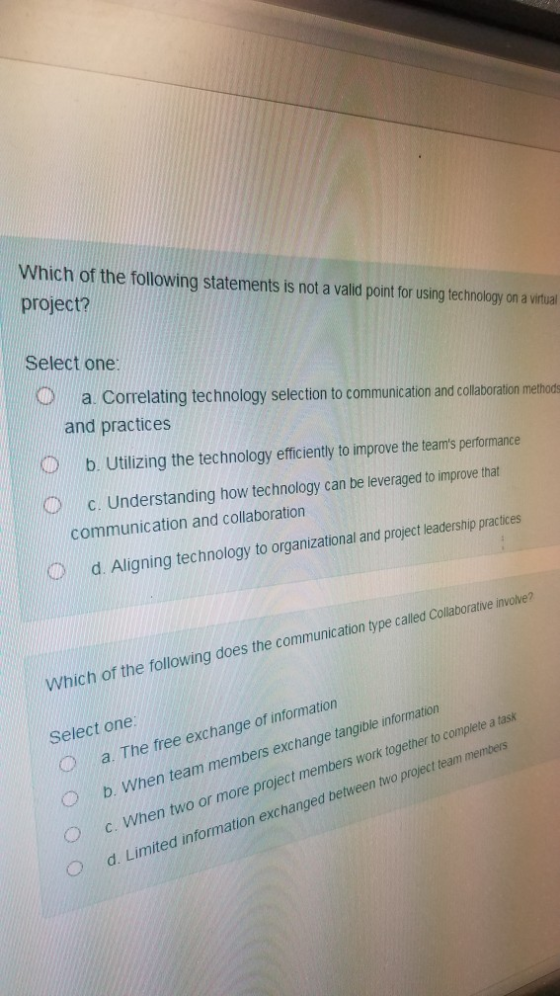 Which of the following statements is not a valid point for using technology on a virtual project? Select one a. Correlating technology selection to communication and collaboration method and practices Ob. Utlizing the technology eficienty to improve the leamis performance c. Understanding how technology can be leveraged to improve that communication and collaboration d. Aligning technology to organizational and project leadership practices Which of the following does the communication type called Collaboralive involve? Select one O b. When team members exchange tangible information O c. When two or more project members work together to complete a task O d. Limited information exchanged between two project team members a. The free exchange of information