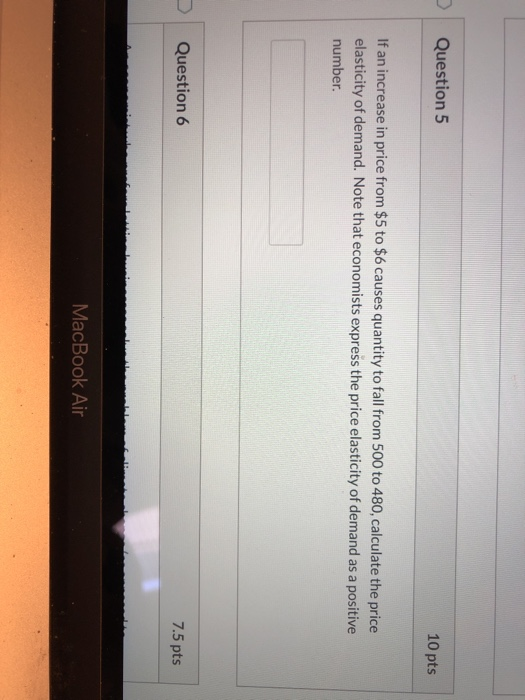 10 pts Question 5 If an increase in price from $5 to $6 causes quantity to fall from 500 to 480, calculate the price elastici