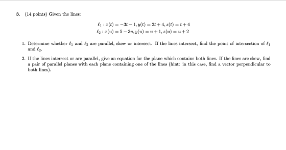 3. (14 points) Given the lines: 21:2(t) = -3t – 1, y(t) = 2t +4, z(t) =t+4 12: x(u) = 5 - 3u, y(u) = u +1, (u) = u +2 1. Dete