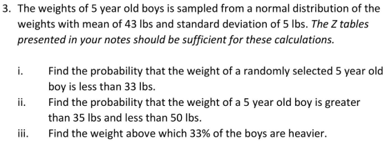 3. The weights of 5 year old boys is sampled from a normal distribution of the weights with mean of 43 lbs and standard deviation of 5 lbs. The Z tables presented in your notes should be sufficient for these calculations Find the probability that the weight of a randomly selected 5 year old boy is less than 33 lbs ii. Find the probability that the weight of a 5 year old boy is greater than 35 lbs and less than 50 lbs. iii. Find the weight above which 33% of the boys are heavier.