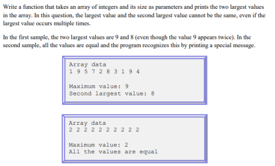 Write a function that takes an array of integers and its size as parameters and prints the two largest values in the array. In this question, the largest value and the second largest value cannot be the same, even if the largest value occurs multiple times. In the first sample, the two largest values are 9 and 8 (even though the value 9 appears twice). In the second sample, all the values are equal and the program recognizes this by printing a special message Array data 1 957283 19 4 Maximum value:9 second largest value: 8 Array data Maximum value: 2 All the values are equal