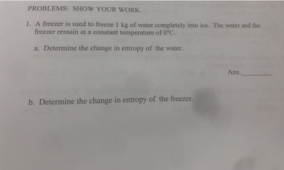 PROBLEMS: SHOW YOUR WORK 1. A freezer is used to freeze 1 kg of water completely into ice. The water and the freezer remain at a constant temperature of 0°C. a. Determine the change in entropy of the water Ans. b. Determine the change in entropy of the freezer.