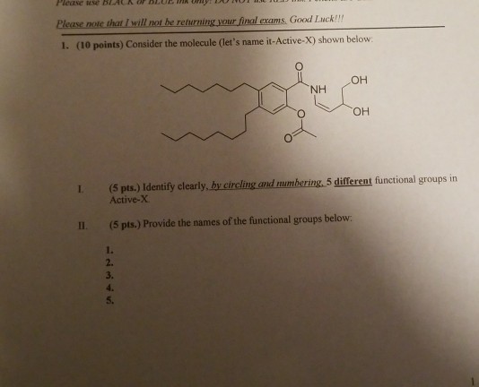 Please noste that & wil not he eeur final ecoms GoodILack I. (10 points) Consider the molecule (lets name it-Active-X) shown below OH NH OH I (5 pts.) Identify clearly, by circling and mumbering,5 different functional groups in Active-X II. (5 pts.) Provide the names of the functional groups below. 1. 2. 3. 4. 5,