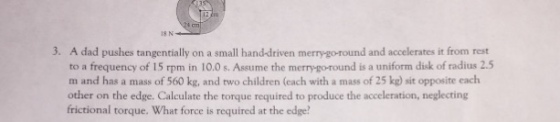 3. A dad pushes tangentially on a small hand-driven merry-go-round and accelerates it from rest to a frequency of 15 rpm in 10.0 s. Assume the merry-go-round is a uniform disk of radius 2.5 m and has a mass of 560 kg, and two children (each with a mass of 25 kg) sit opposite each other on the edge. Calculate the torque required to produce the acceleration, neglecting frictional torque. What force is required at the edge