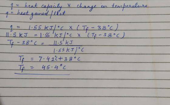 - q = heat capacity X change in temperature 9 = 1.55 kJ/°C X (Tf -38°C) 11.5kJ = 1.55 kJ/°c x (Tf -38°) Tf - 38°C = 11.5 kJ -