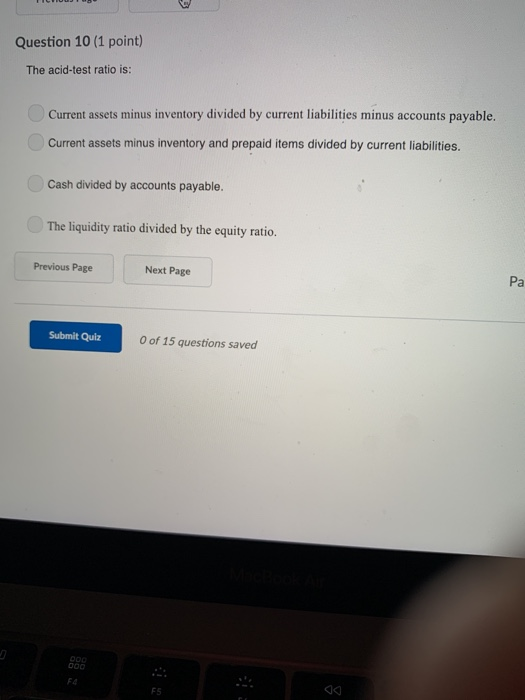 Question 10 (1 point) The acid-test ratio is: Current assets minus inventory divided by current liabilities minus accounts payable. Current assets minus inventory and prepaid items divided by current liabilities. Cash divided by accounts payable. The liquidity ratio divided by the equity ratio. Previous Page Next Page Pa Submit Quiz 0 of 15 questions saved