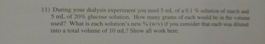 11 ) During your dialysis experiment you used 5 mL of a 0.1 % solution of starch and 5 mL of 20% glucose solution. How rnany grams of each would be in the volume used? what is each solutions new % (w/v) If you consider that each was diluted into a total volume of 10 mL.? Show all work here.