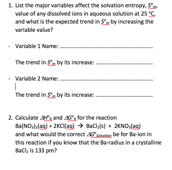 1. List the major variables affect the solvation entropy, S°, value of any dissolved ions in aqueous solution at 25 °C and what is the expected trend i ocreasing the variable value? The trend in Sm by its increase...r.. The trend So by ts increase:. 2. Calculate ApR and Δ67 for the reaction Ba(NO3)2(aq)2KCl(aq) BaCl2(s)2KNO3(aq and what would the correct Δ·Salvation be for Ba-ion in this reaction if you know that the Ba-radius in a crystalline BaCl2 is 133 pm?