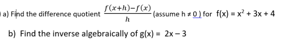 f(x+h)-f(x) a) Find the difference quotient- -> (assume h + 0) for f(x) = x2 + 3x + 4 b) Find the inverse algebraically of g(