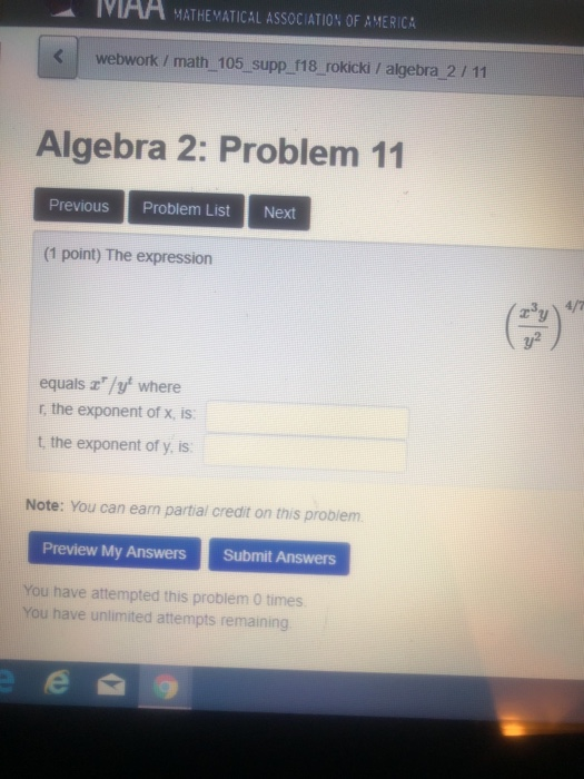 MAA MATHEMATICAL ASSOCIATIO% OF AMERICA webwork / math 105 supp f18 rokicki / algebra 2/11 Algebra 2: Problem 11 Previous Problem List Next (1 point) The expression y2 equals a/y where r, the exponent of x, is t, the exponent of y, is Note: You can earn partial credit on this probiem Preview My Answers Submit Answers You have attempted this problem 0 times You have unlimited attempts remaining