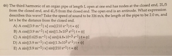 46) The third harmonic of an organ pipe of length L open at one end has nodes at the closed end, ot an organ pipe of length L open at one end has nodes at the closed end, 2L/5 from the closed end, and 4L/5 from the closed end. The open end is an antinode. What expression om the closed end. The open end is an an describes this wave? Take the speed of sound to be 336 m/s, the length of the pipe to be 2.0 m, and let x be the distance from the closed end. A) A ) x] cos[(210 s-1) t + φ] B) A cos((3.9 m-1) x] sin(1.3x103 s-1) t + φ] C) A sin(0.625 m-1) x] sin(4.8x 10-3 s-1) t + φ] D) A sin[(3.9 m-1) x] sin[(1.3 103 s1)t+ E) A sin[(3.9 m-1) x] sin(210 s-1) t + φ] COs[(3.9 m-1