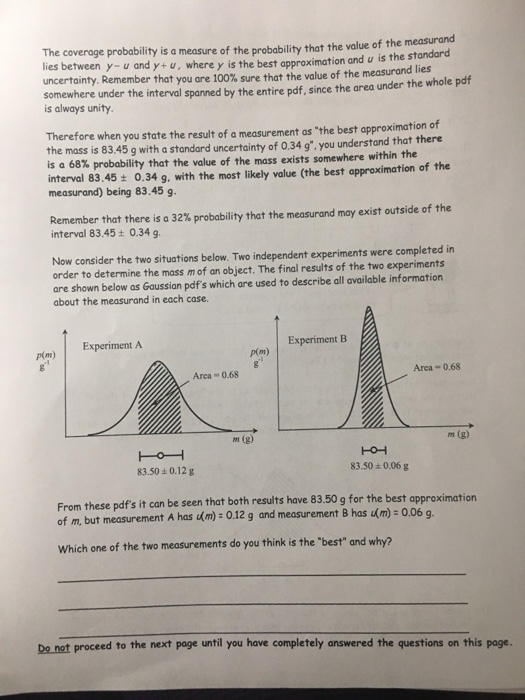 The coverage probability is a measure of the probability that the value of the measurand lies between y- u and y+u, where y is the best uncertainty. Remember that you are 100% sure that the value of the measurand lies somewhere under the interval spanned by the entire pdf, since the area under the whole pdf approximation and u is the standard is always unity Therefore when you state the result of a measurement as the best approximation of the mass is 83.45 g with a standard uncertainty of 0.34 g. you understand that there is a 68% probability that the value of the mass exists somewhere within the interval 83.45 0.34 g, with the most likely value (the best approximation of the measurand) being 83.45 g Remember that there is a 32% probability that the measurand may exist outside of the interval 83.45t 0.34 g Now consider the two situations below. Two independent experiments were completed in order to determine the mass m of an object. The final results of the two experiments are shown below as Gaussian pdfs which are used to describe all available information about the measurand in each case. Experiment A Experiment B p(m) Area 0.68 Area 0.68 m (g) m (g) 83.50 0.12 g 83.50+0.06 g From these pdfs it can be seen that both results have 83.50 g for the best approximation of m, but measurement A has m) 0.12 g and measurement 8 has m)- 0.06 g Which one of the two measurements do you think is the best and why? Do not proceed to the next page until you have completely answered the questions on this page.