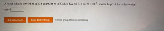 A buffer solution is 0.475 M in H2S and 0.388 M in KHS. If K, for H, Sis 1.0 x 10-7, what is the pH of this buffer solution?