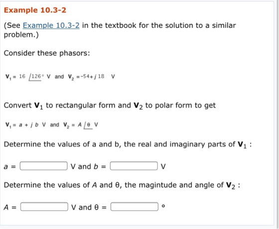Example 10.3-2 (See Example 10.3-2 in the textbook for the solution to a similar problem.) Consider these phasors: VI: 16 /126-v and V2 -54+j 18 V Convert V1 to rectangular form and V2 to polar form to get Determine the values of a and b, the real and imaginary parts of V1 v and b( Determine the values of A and e, the magintude and angle of V2