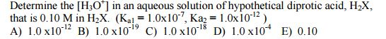 Determine the [H301 in an aqueous solution of hypothetical diprotic acid, H2X, that is 0.10 M in H2X. (Ka 1.0x10 Ka2 1.0x10 12) A) 1.0 x10 12 19 18 D) 1.0 x10 E) 0.10 B) 1.0 x10 C) 1.0x10