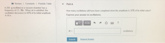 Review1 Constants Periodic Table Part A A 250 g oscillator in a vacuum chamber has a frequency of 2.5 Hz When air is admitted, the oscilation decreases to 60% of its initial anpitude n 50 s How many oscillations will have been completed when the amplitude is 30% of its initial value? Express your answer in oscillations. Na oscillations Submit