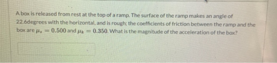 A box is released from rest at the top of a ramp. The surface of the ramp makes an angle of 22.6degrees with the horizontal,