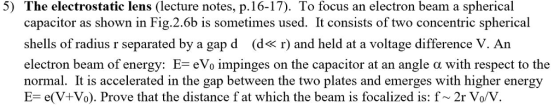 5) The electrostatic lens (lecture notes, p. 16-17). To focus an electron beam a spherical capacitor as shown in Fig.2.6b is sometimes used. It consists of two concentric spherical shells of radius r separated by a gap d (d« r) and held at a voltage difference V. An electron beam of energy: E-eVo impinges on the capacitor at an angle with respect to the normal. It is accelerated in the gap between the two plates and emerges with higher energy E- e(V+Vo). Prove that the distance f at which the beam is focalized is: f~ 2r Vo/V