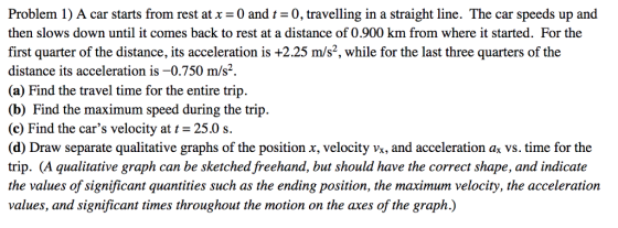 Problem 1) A car starts from rest at x 0 and 0, travelling in a straight line. The car speeds up and then slows down until it comes back to rest at a distance of 0.900 km from where it started. For the first quarter of the distance, its acceleration is +2.25 m/s2, while for the last three quarters of the distance its acceleration is -0.750 m/s2. (a) Find the travel time for the entire trip. (b) Find the maximum speed during the trip. (c) Find the cars velocity at 25.0 s. (d) Draw separate qualitative graphs of the position x, velocity Vx, and acceleration ax vs. time for the trip. (A qualitative graph can be sketched freehand, but should have the correct shape, and indicate the values of significant quantities such as the ending position, the maximum velocity, the acceleration values, and significant times throughout the motion on the axes of the graph.)