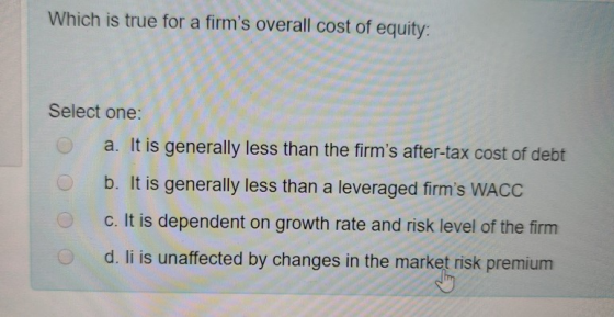 Which is true for a firms overall cost of equity: Select one: a. It is generally less than the firms after-tax cost of debt