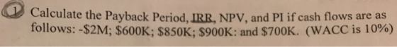 Calculate the Payback Period, IRR, NPV, and PI if cash flows are as follows: -$2M; $600K; $850K; $900K: and $700K. (WACC is 1