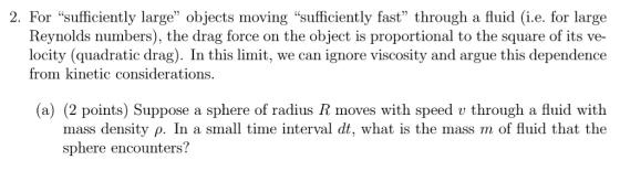 2. For sufficiently large objects moving sufficiently fast through a fluid (i.e. for large Reynolds numbers), the drag force on the object is proportional to the square of its ve- locity (quadratic drag). In this limit, we can ignore viscosity and argue this dependence from kinetic considerations. (a) (2 points) Suppose a sphere of radius R moves with speed v through a fluid with mass density ρ. In a small time interval dt, what is the mass m of fluid that the sphere encounters?