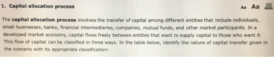 1. Capital allocation process Aa Aa E The capital allocation process involves the transfer of capital among different entities that include individuals, small businesses, banks, financial intermediaries, companies, mutual funds, and other market participants. In a developed market economy, capital flows freely between entities that want to supply capital to those who want it. This flow of capital can be classified in three ways. In the table below, identify the nature of capital transfer given in the scenario with its appropriate classification: